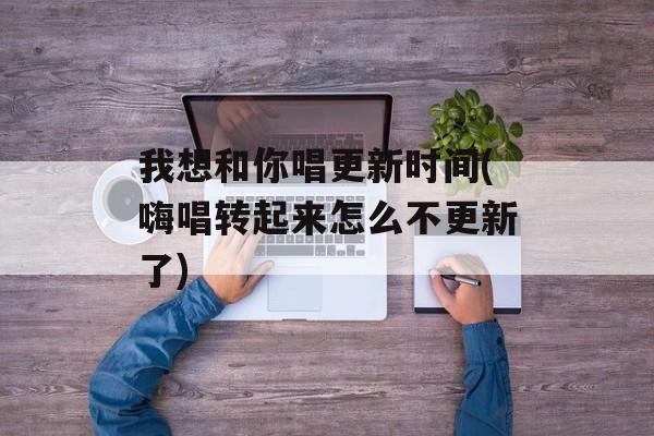 我想和你唱更新时间(嗨唱转起来怎么不更新了)-第1张图片-