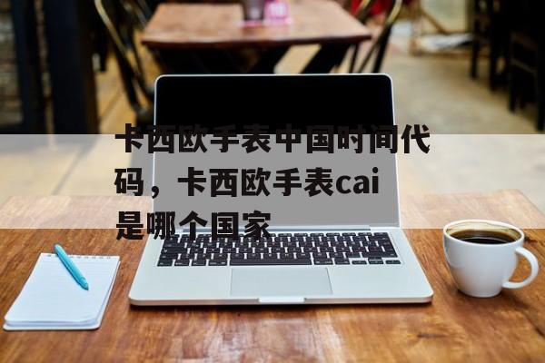 卡西欧手表中国时间代码，卡西欧手表cai是哪个国家-第1张图片-