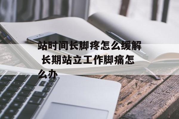 站时间长脚疼怎么缓解 长期站立工作脚痛怎么办-第1张图片-