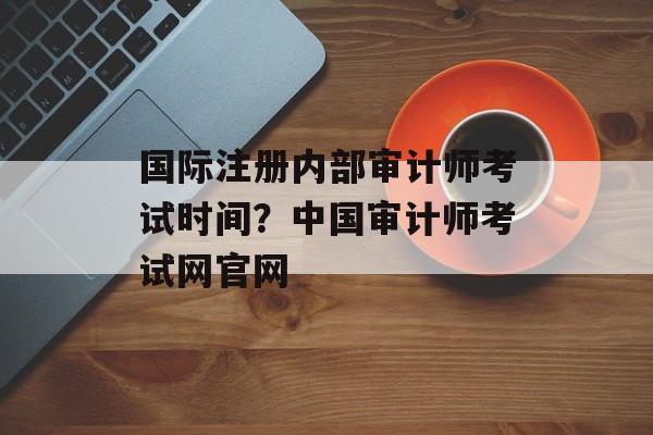 国际注册内部审计师考试时间？中国审计师考试网官网-第1张图片-