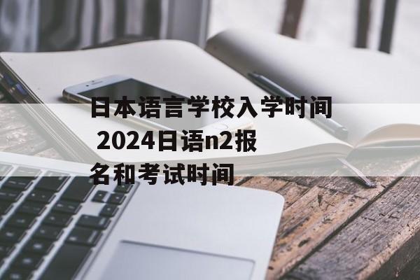 日本语言学校入学时间 2024日语n2报名和考试时间-第1张图片-
