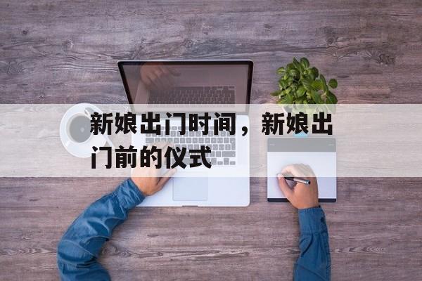 新娘出门时间，新娘出门前的仪式-第1张图片-