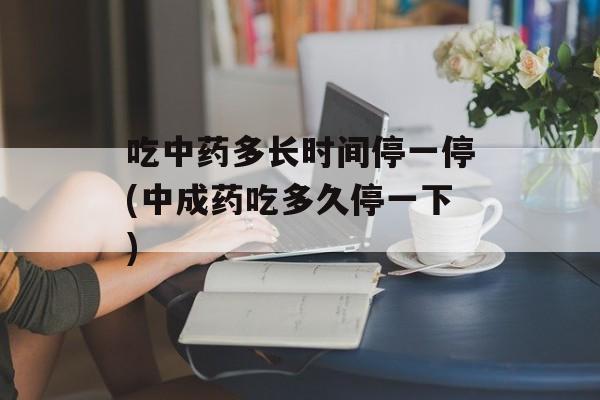 吃中药多长时间停一停(中成药吃多久停一下)-第1张图片-