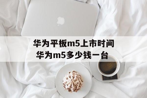 华为平板m5上市时间 华为m5多少钱一台-第1张图片-