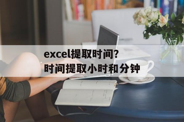 excel提取时间？时间提取小时和分钟-第1张图片-