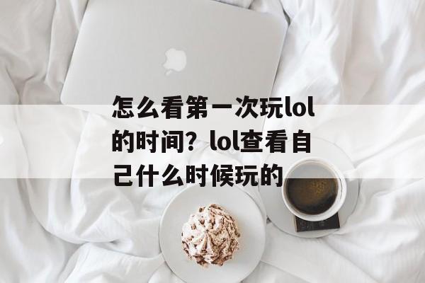 怎么看第一次玩lol的时间？lol查看自己什么时候玩的-第1张图片-