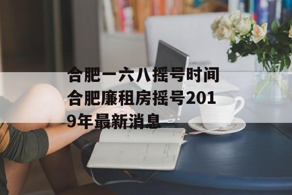 合肥一六八摇号时间 合肥廉租房摇号2019年最新消息-第1张图片-