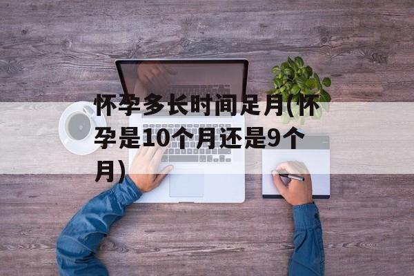 怀孕多长时间足月(怀孕是10个月还是9个月)-第1张图片-