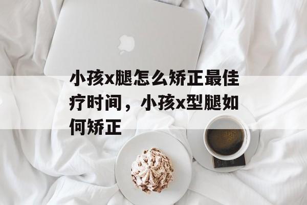 小孩x腿怎么矫正最佳疗时间，小孩x型腿如何矫正-第1张图片-