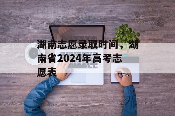 湖南志愿录取时间,湖南省2024年高考志愿表-第1张图片- 湖南志愿录取时间,湖南省2024年高考志愿表-第1张图片-