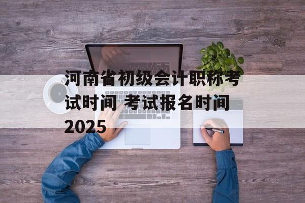 河南省初级会计职称考试时间 考试报名时间2025-第1张图片-
