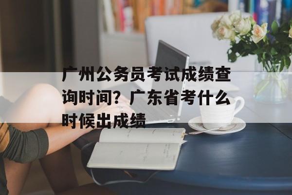 广州公务员考试成绩查询时间？广东省考什么时候出成绩-第1张图片-