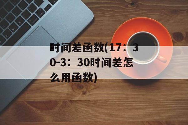 时间差函数(17：30-3：30时间差怎么用函数)-第1张图片-