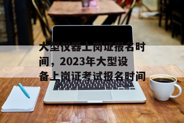 大型仪器上岗证报名时间，2023年大型设备上岗证考试报名时间-第1张图片-