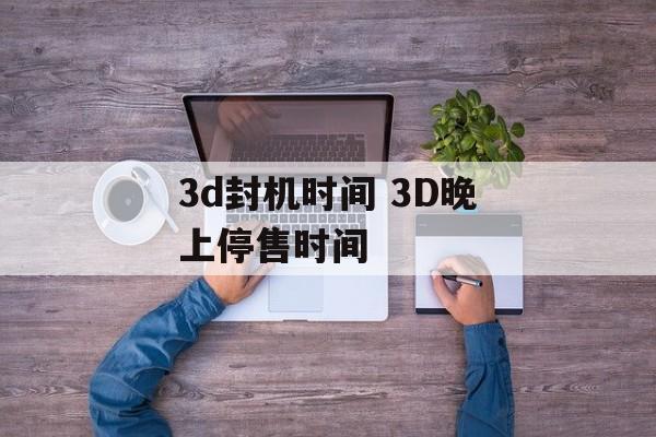 3d封机时间 3D晚上停售时间-第1张图片-