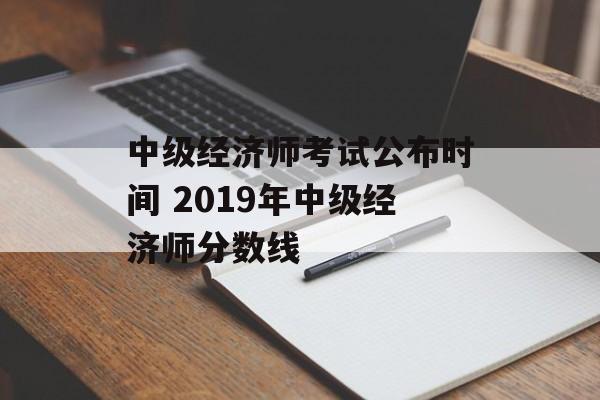 中级经济师考试公布时间 2019年中级经济师分数线-第1张图片-