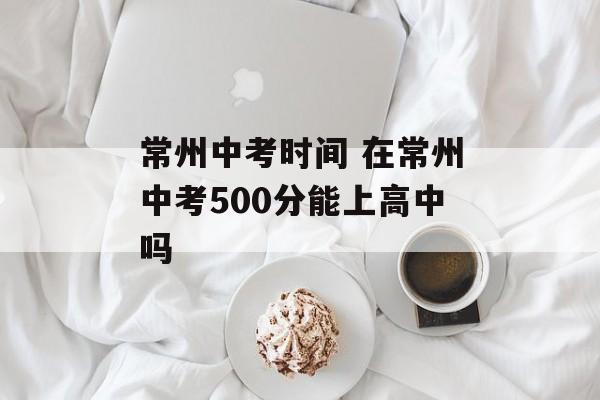 常州中考时间 在常州中考500分能上高中吗-第1张图片-