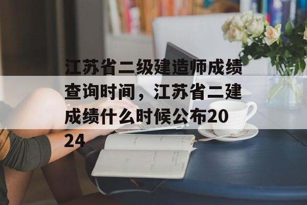江苏省二级建造师成绩查询时间,江苏省二建成绩什么时候公布2024-第1张图片- 江苏省二级建造师成绩查询时间,江苏省二建成绩什么时候公布2024-第1张图片-