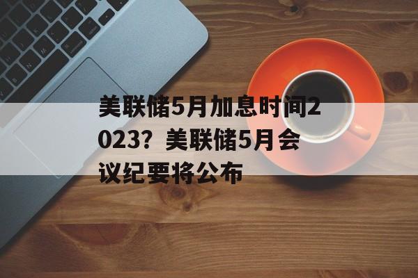 美联储5月加息时间2023？美联储5月会议纪要将公布-第1张图片-