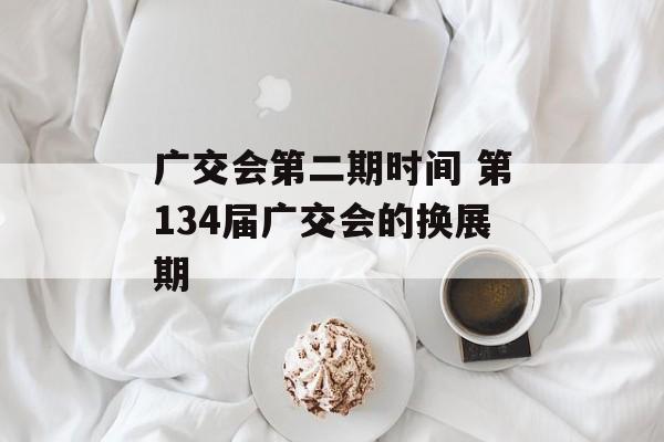 广交会第二期时间 第134届广交会的换展期-第1张图片-