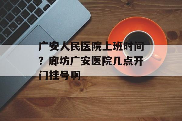 广安人民医院上班时间？廊坊广安医院几点开门挂号啊-第1张图片-