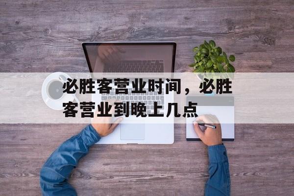 必胜客营业时间，必胜客营业到晚上几点-第1张图片-