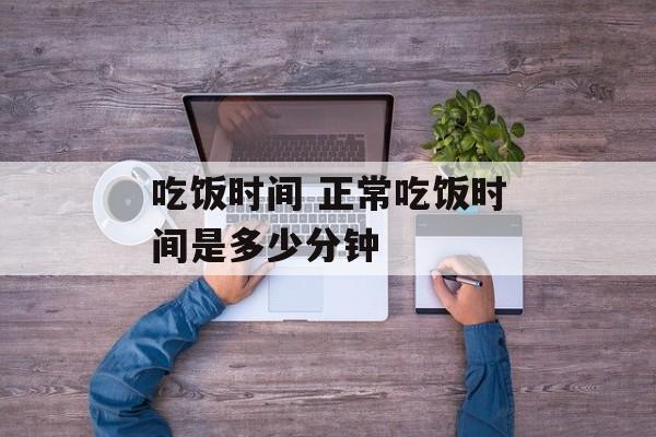 吃饭时间 正常吃饭时间是多少分钟-第1张图片-