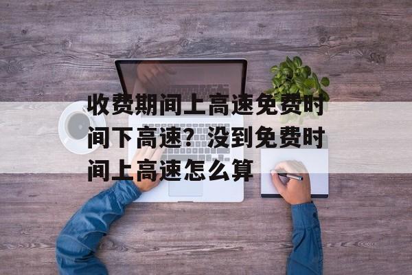 收费期间上高速免费时间下高速?没到免费时间上高速怎么算-第1张图片- 收费期间上高速免费时间下高速?没到免费时间上高速怎么算-第1张图片-