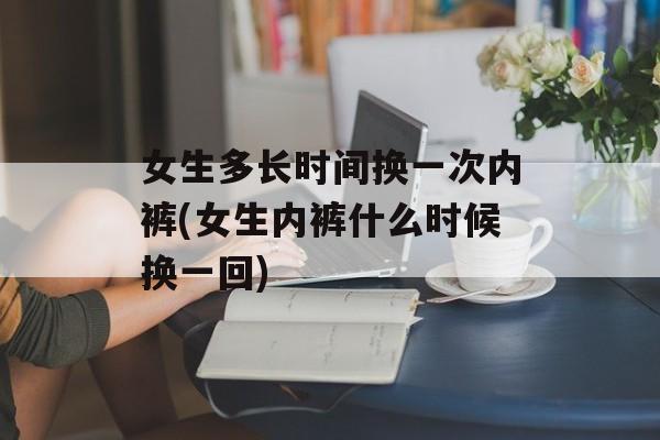 女生多长时间换一次内裤(女生内裤什么时候换一回)-第1张图片-