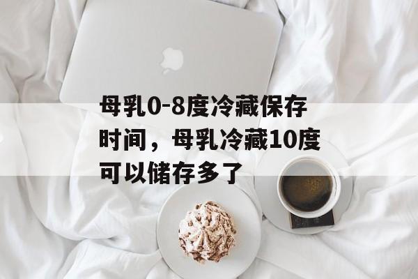 母乳0-8度冷藏保存时间，母乳冷藏10度可以储存多了-第1张图片-