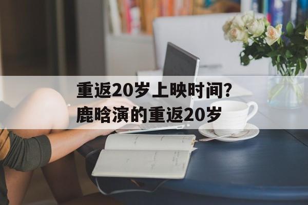 重返20岁上映时间？鹿晗演的重返20岁-第1张图片-