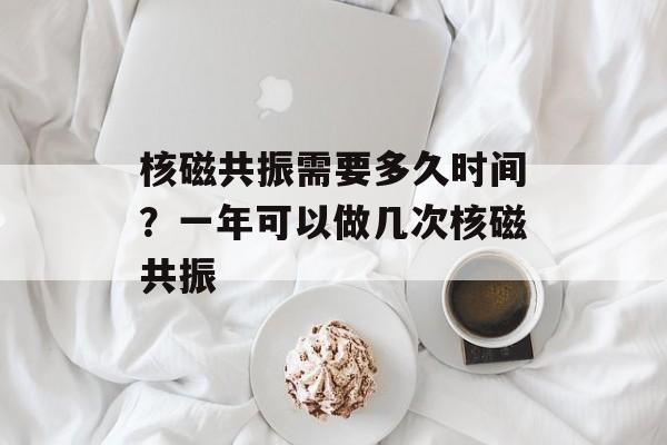 核磁共振需要多久时间？一年可以做几次核磁共振-第1张图片-