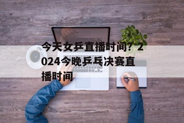 今天女乒直播时间?2024今晚乒乓决赛直播时间-第1张图片- 今天女乒直播时间?2024今晚乒乓决赛直播时间-第1张图片-
