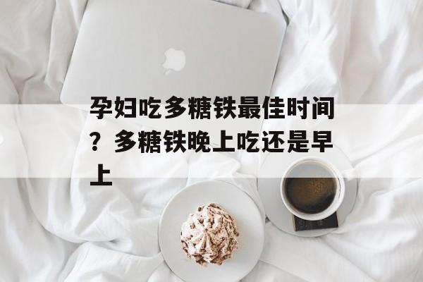 孕妇吃多糖铁最佳时间？多糖铁晚上吃还是早上-第1张图片-