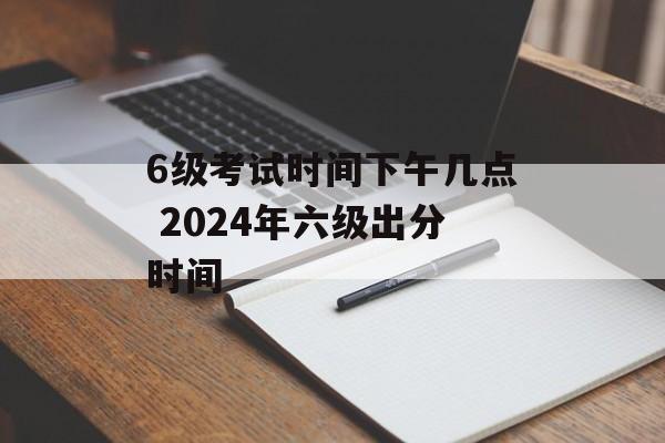 6级考试时间下午几点 2024年六级出分时间-第1张图片-