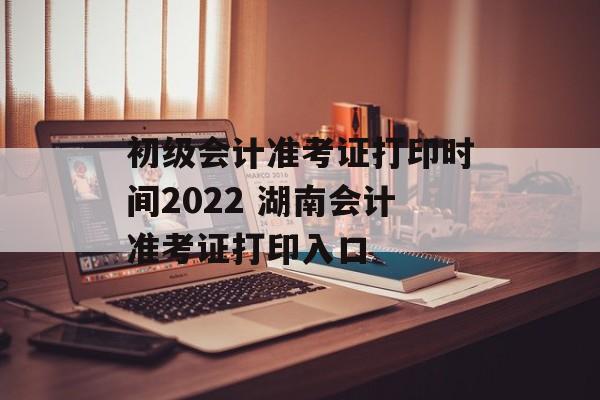 初级会计准考证打印时间2022 湖南会计准考证打印入口-第1张图片-