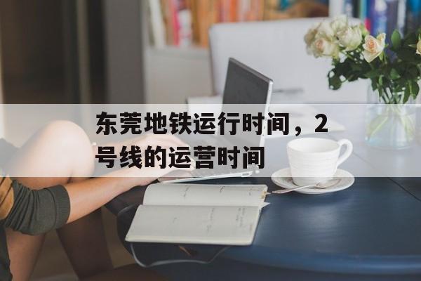 东莞地铁运行时间，2号线的运营时间-第1张图片-