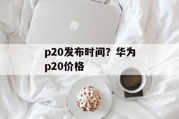 p20发布时间？华为p20价格-第1张图片-