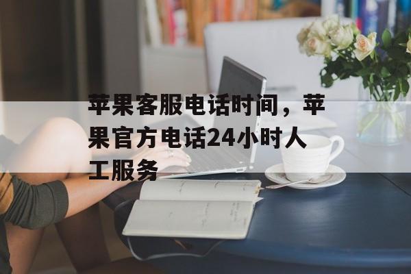 苹果客服电话时间，苹果官方电话24小时人工服务-第1张图片-