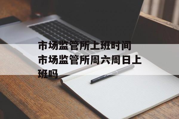 市场监管所上班时间 市场监管所周六周日上班吗-第1张图片-