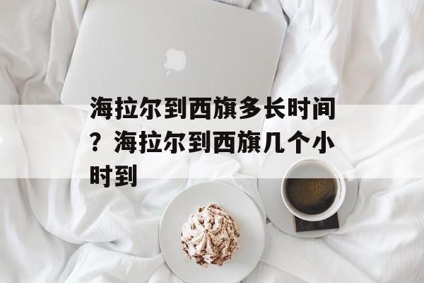 海拉尔到西旗多长时间？海拉尔到西旗几个小时到-第1张图片-