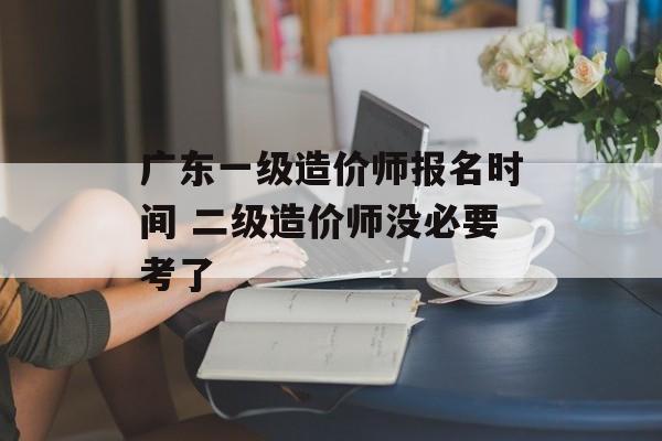 广东一级造价师报名时间 二级造价师没必要考了-第1张图片-