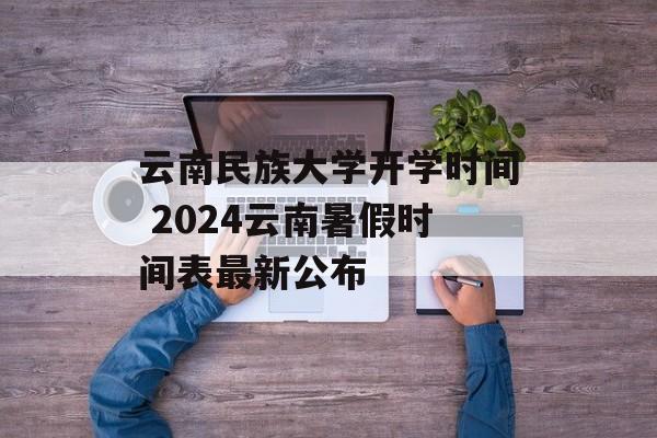 云南民族大学开学时间 2024云南暑假时间表最新公布-第1张图片-