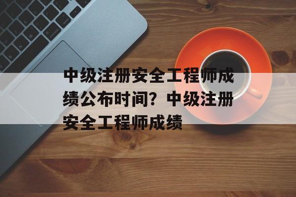 中级注册安全工程师成绩公布时间？中级注册安全工程师成绩-第1张图片-