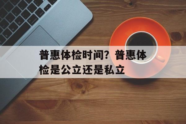 普惠体检时间？普惠体检是公立还是私立-第1张图片-
