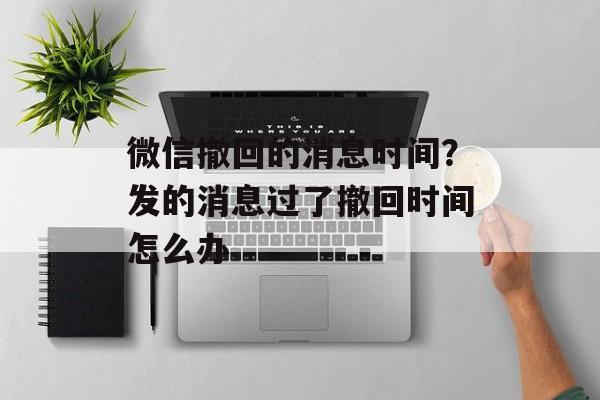 微信撤回的消息时间？发的消息过了撤回时间怎么办-第1张图片-
