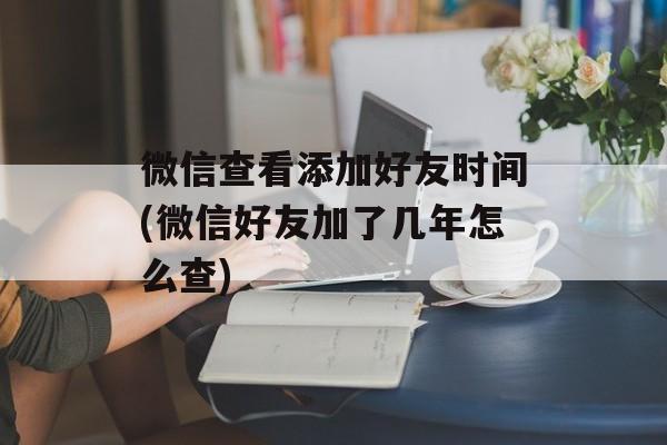 微信查看添加好友时间(微信好友加了几年怎么查)-第1张图片-
