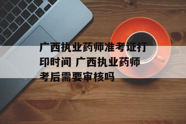 广西执业药师准考证打印时间 广西执业药师考后需要审核吗-第1张图片-