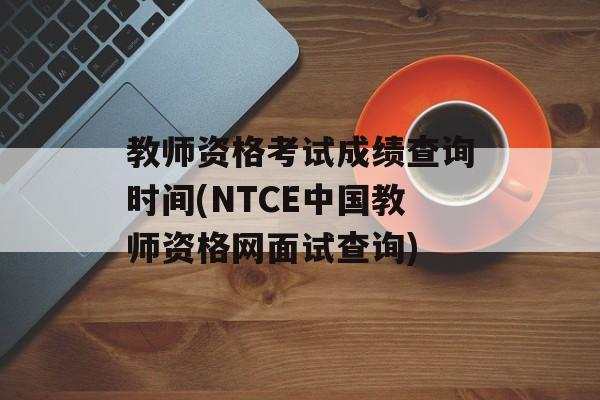 教师资格考试成绩查询时间(NTCE中国教师资格网面试查询)-第1张图片-