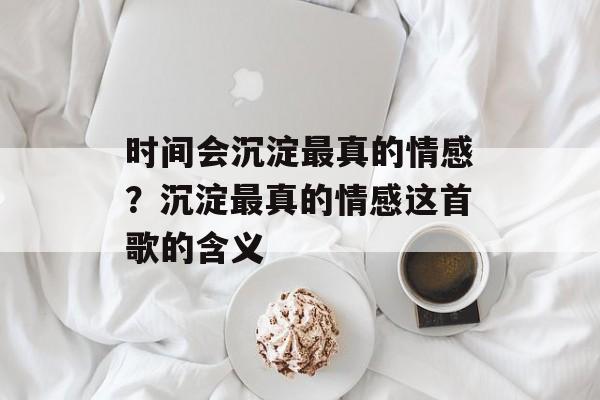 时间会沉淀最真的情感？沉淀最真的情感这首歌的含义-第1张图片-